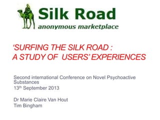 „SURFING THE SILK ROAD :
A STUDY OF USERS‟ EXPERIENCES
Second international Conference on Novel Psychoactive
Substances
13th September 2013
Dr Marie Claire Van Hout
Tim Bingham

 
