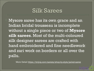  Mysore saree has its own grace and an
Indian bridal trousseau is incomplete
without a single piece or two of Mysore
silk sarees. Most of the multi-coloured
silk designer sarees are crafted with
hand embroidered and fine needlework
and zari work on borders or all over the
pallu.
More Detail https://brijraj.com/sarees/shop-by-style/jacket-saree
 