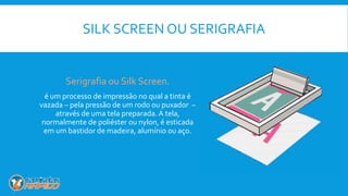 SILK SCREEN OU SERIGRAFIA
Serigrafia ou Silk Screen.
é um processo de impressão no qual a tinta é
vazada – pela pressão de um rodo ou puxador –
através de uma tela preparada. A tela,
normalmente de poliéster ou nylon, é esticada
em um bastidor de madeira, alumínio ou aço.
 