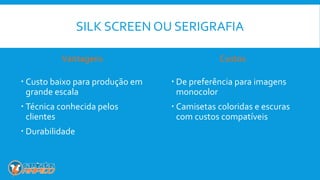 SILK SCREEN OU SERIGRAFIA
Vantagens
 Custo baixo para produção em
grande escala
 Técnica conhecida pelos
clientes
 Durabilidade
Custos
 De preferência para imagens
monocolor
 Camisetas coloridas e escuras
com custos compatíveis
 