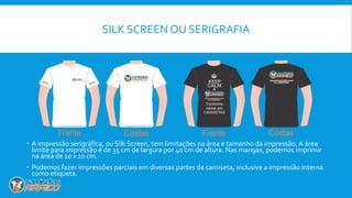 SILK SCREEN OU SERIGRAFIA
 A impressão serigráfica, ou Silk Screen, tem limitações na área e tamanho da impressão. A área
limite para impressão é de 35 cm de largura por 40 cm de altura. Nas mangas, podemos imprimir
na área de 10 x 10 cm.
 Podemos fazer impressões parciais em diversas partes da camiseta, inclusive a impressão interna
como etiqueta.
 