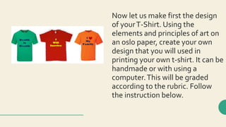 Now let us make first the design
of yourT-Shirt. Using the
elements and principles of art on
an oslo paper, create your own
design that you will used in
printing your own t-shirt. It can be
handmade or with using a
computer.This will be graded
according to the rubric. Follow
the instruction below.
 