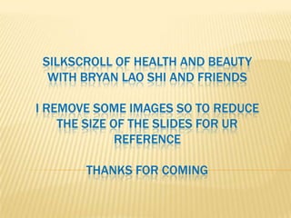 SILKSCROLL OF HEALTH AND BEAUTY
  WITH BRYAN LAO SHI AND FRIENDS

I REMOVE SOME IMAGES SO TO REDUCE
    THE SIZE OF THE SLIDES FOR UR
              REFERENCE

       THANKS FOR COMING
 