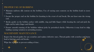 16
PROPER USE OF BOBBINS
• Maintain uniform silk content on the bobbins. Use of varying yarn contents on the bobbin leads to more
wastage.
• Locate the proper end on the bobbin for knotting in the event of end break. Do not knot onto the wrong
end.
• Stroke gently on the bobbin surface with middle, ring and little fingers while locating the end and pick the
right end by index finger and thumb.
• Ensure smooth running of the bobbins without jerks by periodical checks. Otherwise it may lead to ridgy
buildup causing variation in unwinding tension.
MACHINERY MAINTENANCE
Inspect the thread guides for any scratches and replace defective ones. Thread guides with scratches and burns
lead to hairiness and end breaks.
Wipe the machine to prevent settling of dust .
 