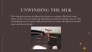 7
UNWINDING THE SILK
• The softened cocoons are placed in a basin or container filled with warm
water. As the cocoons rotate, the silk filament unwinds from the cocoon. The
unwinding process requires skill and precision to ensure the filament remains
intact and doesn't break.
 