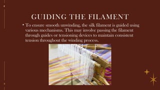 8
GUIDING THE FILAMENT
• To ensure smooth unwinding, the silk filament is guided using
various mechanisms. This may involve passing the filament
through guides or tensioning devices to maintain consistent
tension throughout the winding process.
 