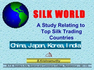 B.Krishnamurthy R.T.E. Society’s Arts, Science and Commerce College, Ranebennur – 581 115 China, Japan, Korea, India SILK WORLD A Study Relating to  Top Silk Trading Countries  