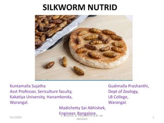 SILKWORM NUTRID
Kuntamalla Sujatha Gudimalla Prashanthi,
Asst Professor, Sericulture faculty, Dept of Zoology,
Kakatiya University, Hanamkonda, LB College,
Warangal. Warangal.
Madichetty Sai Abhishek,
Engineer, Bangalore.
2/17/2023 1
K. SUJATHA, G. PRASHANTHI & M. SAI
ABHISHEK
 