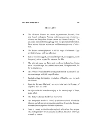 SILKWORM DISEASES 111
The silkworm diseases are caused by protozoans, bacteria, virus
and fungal pathogens. Among protozoan diseases pebrine is a
chronic and dangerious disease caused by Nosema bombycis. The
disease is transmitted through egg from one generation to the other.
Dead worms, infected worms and bed form major source of infec-
tion.
The disease shows symptoms in all life stages of silkworm. Eggs
are laid in lumps with less adhesive.
Larvae become sluggish, show retarded growth, loose appetite, moult
irregularly, show pepper like spots on the skin.
The infected pupae are flabby and swollen with lusterless. Moths
show clubbed wings, discolouration of scales, falling of scales, de-
lay in emergence.
The pebrine spores are identified by mother moth examination un-
der microscope with 600 magnification.
Perfect surface sterilization, production of healthy eggs prevents
the disease.
Bacterial diseases (Flacherie) are septicemia, bacterial diseases of
digestive tract and sotto.
In septicemia the bacteria multiply in the haemolymph of larva,
pupa, adult.
The Body wall oozes fluid when punctured.
The transparent disease is caused by Streptococcus sp. Poor nour-
ishment and adverse environmental conditions favours the diseases.
Generally the symptoms resemble septicemia.
Sotto is caused by Bacillus thuringinesis which has three stages.
The pathogen spore produces delta endotoxin. Infection is through
wounds or preoral.
SUMMARY
 