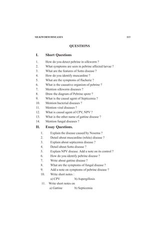 SILKWORM DISEASES 113
I. Short Questions
1. How do you detect pebrine in silkworm ?
2. What symptoms are seen in pebrine affected larvae ?
3. What are the features of Sotto disease ?
4. How do you identify muscardine ?
5. What are the symptoms of flacherie ?
6. What is the causative organism of pebrine ?
7. Mention silkworm diseases ?
8. Draw the diagram of Pebrine spore ?
9. What is the causal agent of Septicemia ?
10. Mention bacterial diseases ?
11. Mention viral diseases ?
12. What is causal agent of CPV, NPV ?
13. What is the other name of gattine disease ?
14. Mention fungal diseases ?
II. Essay Questions.
1. Explain the disease caused by Nosema ?
2. Detail about muscardine (white) disease ?
3. Explain about septicemia disease ?
4. Detail about Sotto disease ?
5. Explain NPV disease. Add a note on its control ?
6. How do you identify pebrine disease ?
7. Write about gattine disease ?
8. What are the symptoms of fungal disease ?
9. Add a note on symptoms of pebrine disease ?
10. Write short notes :
a) CPV b) Aspergillosis
11. Write short notes on
a) Gattine b) Septicemia
QUESTIONS
 