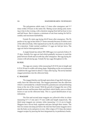 116 SILKWORM REARING TECHNOLOGY
The polygamous adults mate 1-2 times after emergence and 3-7
times within 24 hours in the entire life. Mating occurs during early morn-
ing or late in the evening, with a duration ranging from half an hour to two
and half hours. But it requires a minimum of one hour mating for full fe-
cundity and maximum hatchability.
Female fly starts egg laying 44-45 hours after emergence. The fly
prefers to lay egg on late instar (3rd
instar onwards) because of relative area
of the silkworm body.After repeated survey the fly settles down on the host
for ovipostion. Under normal condition 1-2 eggs are laid per larva. The
eggs are laid at intersegmental area.
A single female lays about 300-1000 eggs over a period of above 9-
25 days. Initially few eggs are laid which gradually increases to reach the
peak between fourth and seventh day after emergence. But egg laying de-
creases with advancing age. Female fly lays eggs throughout its life.
B. EGG
The eggs are creamy white measuring 0.45-0.56 mm in length and
0.25-0.30 mm in width with along shape. Depending on the environmental
conditions the eggs hatch in about 2-5 days after laying. The newly hatched
maggot penetrates into the silkworm body.
C. MAGGOT
The maggot hatches out through operculum of egg shell which gen-
erally faces the silkworm body. The maggot penetrates into the silkworm
which is surrounded by a sheath formed by granulocytes and proliferating
tissue at the site of the wound. With the growth of maggot the size of the
sheath increase and becomes thick and black which finally seen as a black
lesion or scar on the silkworm body. This is a good identification of uzy
infestation.
The first and second instar maggots are yellowish white in colour
measuring 0.7-1.5 mm and 2.75 mm width and length respectively. The
third instar maggots are creramy white measuring 1.3-1.6 cm in length.
Maggots have eleven body segments and pass through three instars. The
first two instars develop just below the skin but final instar maggots move
into the body cavity and grows in size. After a lapse of 5-8 days the mature
maggot escapes by piercing the host integument by its prothoracic hooks.
 