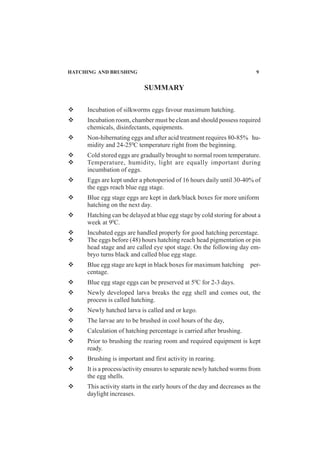 SUMMARY
Incubation of silkworms eggs favour maximum hatching.
Incubation room, chamber must be clean and should possess required
chemicals, disinfectants, equipments.
Non-hibernating eggs and after acid treatment requires 80-85% hu-
midity and 24-250
C temperature right from the beginning.
Cold stored eggs are gradually brought to normal room temperature.
Temperature, humidity, light are equally important during
incumbation of eggs.
Eggs are kept under a photoperiod of 16 hours daily until 30-40% of
the eggs reach blue egg stage.
Blue egg stage eggs are kept in dark/black boxes for more uniform
hatching on the next day.
Hatching can be delayed at blue egg stage by cold storing for about a
week at 90
C.
Incubated eggs are handled properly for good hatching percentage.
The eggs before (48) hours hatching reach head pigmentation or pin
head stage and are called eye spot stage. On the following day em-
bryo turns black and called blue egg stage.
Blue egg stage are kept in black boxes for maximum hatching per-
centage.
Blue egg stage eggs can be preserved at 50
C for 2-3 days.
Newly developed larva breaks the egg shell and comes out, the
process is called hatching.
Newly hatched larva is called and or kego.
The larvae are to be brushed in cool hours of the day,
Calculation of hatching percentage is carried after brushing.
Prior to brushing the rearing room and required equipment is kept
ready.
Brushing is important and first activity in rearing.
It is a process/activity ensures to separate newly hatched worms from
the egg shells.
This activity starts in the early hours of the day and decreases as the
daylight increases.
HATCHING AND BRUSHING 9
 
