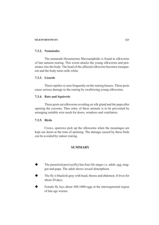 7.3.2. Nematodes
The nematode Hexamermis Microamphidis is found in silkworms
of late autumn rearing. This worm attacks the young silkworms and pen-
etrates into the body. The head of the affected silkworm becomes transpar-
ent and the body turns milk white.
7.3.3. Lizards
These reptiles re seen frequently on the rearing houses. These pests
cause serious damage to the rearing by swallowing young silkworms.
7.3.4. Rats and Squirrels
These pests eat silkworms avoiding on silk gland and the pupa after
opening the cocoons. Thus entry of these animals is to be prevented by
arranging suitable wire mesh for doors, windows and ventilators.
7.3.5. Birds
Crows, sparrows pick up the silkworms when the mountages are
kept our doors at the time of spinning. The damage caused by these birds
can be avoided by indoor rearing.
The parasitoid pest (uzifly) has four life stages i.e. adult, egg, mag-
got and pupa. The adult shows sexual dimorphism.
The fly is blackish gray with head, thorax and abdomen. It lives for
about 20 days.
Female fly lays about 300-1000 eggs at the intersegmental region
of late age worms.
SUMMARY
SILKWORM PESTS 123
 