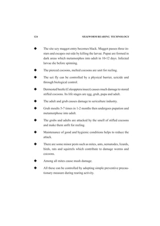 The site uzy maggot entry becomes black. Maggot passes three in-
stars and escapes out side by killing the larvae. Pupae are formed in
dark areas which metamorphos into adult in 10-12 days. Infected
larvae die before spinning.
The pierced cocoons, melted cocoons are unit for reeling.
The uzi fly can be controlled by a physical barrier, uzicide and
through biological control.
Dermested beetle (Coleopptera insect) causes much damage to stored
stifled cocoons. Its life stages are egg, grub, pupa and adult.
The adult and grub causes damage to sericulture industry.
Grub moults 5-7 times in 1-2 months then undergoes pupation and
metamorphose into adult.
The grubs and adults are attacked by the smell of stifled cocoons
and make them unfit for reeling.
Maintenance of good and bygienic conditions helps to reduce the
attack.
There are some minor pests such as mites, ants, nematodes, lizards,
birds, rats and squirrels which contribute to damage worms and
cocoons.
Among all mites cause mush damage.
All these can be controlled by adopting simple preventive precau-
tionary measure during rearing activity.
124 SILKWORM REARING TECHNOLOGY
 