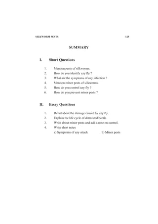 SUMMARY
I. Short Questions
1. Mention pests of silkworms.
2. How do you identify uzy fly ?
3. What are the symptoms of uzy infection ?
4. Mention minor pests of silkworms.
5. How do you control uzy fly ?
6. How do you prevent minor pests ?
II. Essay Questions
1. Detail about the damage caused by uzy fly.
2. Explain the life cycle of dermisted beetle.
3. Write about minor pests and add a note on control.
4. Write short notes
a) Symptoms of uzy attack b) Minor pests
SILKWORM PESTS 125
 