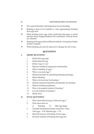 The required humidity and temperature favours brushing.
Brushing is done in two methods i.e. loose egg brushing, brushing
from egg cards.
While brushing loose eggs, finely perforated, thin paper is spread
and later finely chopped mulberry leaf is sprinkled. Crawled worms
are collected.
Brushing from egg cards has different methods.Among them feather
method is popular.
While brushing care must be taken not to damage the silk worms.
QUESTIONS
I. SHORT QUESTIONS
1. Define blue egg stage
2. Define black boxing
3. Define ‘kego’or ‘ant’
4. Mention incubation temperature and humidity.
5. What is handling of eggs ?
6. What is eye spot stage ?
7. Mention principle for calculating hatching percentage.
8. Define Brushing
9. What is the best time for brushing ?
10. Mention required temperature and humidity for brushing.
11. Mention brushing equipments.
12. What is the popular method of brushing ?
13. List out methods of brushing ?
14. Define D.F.L.
II. ESSAY QUESTIONS
1. Write about black boxing of silkworm eggs. ?
2.. Write short notes on
a) Hatching b) Blue egg stgage
3. Calculate hatching percentage using these values
Total eggs = 530, Hatched eggs = 512.
4. Detail the process of brushing of loose eggs.
5. Describe methods of brushing from egg card.
10 SILKWORM REARING TECHNOLOGY
 