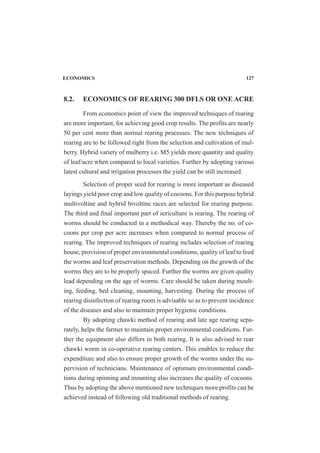 ECONOMICS 127
8.2. ECONOMICS OF REARING 300 DFLS OR ONE ACRE
From economics point of view the improved techniques of rearing
are more important, for achieving good crop results. The profits are nearly
50 per cent more than normal rearing processes. The new techniques of
rearing are to be followed right from the selection and cultivation of mul-
berry. Hybrid variety of mulberry i.e. M5 yields more quantity and quality
of leaf/acre when compared to local varieties. Further by adopting various
latest cultural and irrigation processes the yield can be still increased.
Selection of proper seed for rearing is more important as diseased
layings yield poor crop and low quality of cocoons. For this purpose hybrid
multivoltine and hybrid bivoltine races are selected for rearing purpose.
The third and final important part of sericulture is rearing. The rearing of
worms should be conducted in a methodical way. Thereby the no. of co-
coons per crop per acre increases when compared to normal process of
rearing. The improved techniques of rearing includes selection of rearing
house, provision of proper environmental conditions, quality of leaf to feed
the worms and leaf preservation methods. Depending on the growth of the
worms they are to be properly spaced. Further the worms are given quality
lead depending on the age of worms. Care should be taken during moult-
ing, feeding, bed cleaning, mounting, harvesting. During the process of
rearing disinfection of rearing room is advisable so as to prevent incidence
of the diseases and also to maintain proper hygienic conditions.
By adopting chawki method of rearing and late age rearing sepa-
rately, helps the farmer to maintain proper environmental conditions. Fur-
ther the equipment also differs in both rearing. It is also advised to rear
chawki worm in co-operative rearing centers. This enables to reduce the
expenditure and also to ensure proper growth of the worms under the su-
pervision of technicians. Maintenance of optimum environmental condi-
tions during spinning and mounting also increases the quality of cocoons.
Thus by adopting the above mentioned new techniques more profits can be
achieved instead of following old traditional methods of rearing.
 