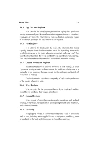 8.4.3. Egg Purchase Register
It is a record for entering the purchase of layings in a particular
rearing, season and year. Nomenclature of the eggs such as race, voltinism,
breed, etc., are noted for future record purpose. Further names and places
of available4 grainages are also entered in the register.
8.4.4. Feed Register
Is is a record for entering all the feeds. The silkworm leaf eating
capacity increase from fitst instar to last instar. So depending on their di-
gestibility they are to be given adequate amount of mulberry Leaf. The
records should contain day wise and feed wise record for every rearing.
This also helps to know about the leaf utilised in a particular rearing.
8.4.5. Cocoon Production Register
It contains the record of cocoons produced in each rearing i.e. no of
kg/crop or rearing/season/ it also contains the incidence of diseases in a
particular crop, nature of damage caused by the pathogen and details of
economics of rearing.
Further it contains rate of cocoons per kg of each rearing and name
of the market where it is sold.
8.4.6. Wage Register
It is a register for the permanent labour force employed and the
casual layout hired and their wages, attendance.
8.4.7. General Register
It is a record of miscellaneous items of expenditure such as land
revenue, water rates, replacement of grainage implements and machines,
tools, disinfactants etc.
8.4.8. Inventory
It is property record. It shows the number and value of each item
such as land, building, water supply, livestock, equipment, machinery, cash
in hand and in the bank and the amount to be paid or received.
ECONOMICS 135
 
