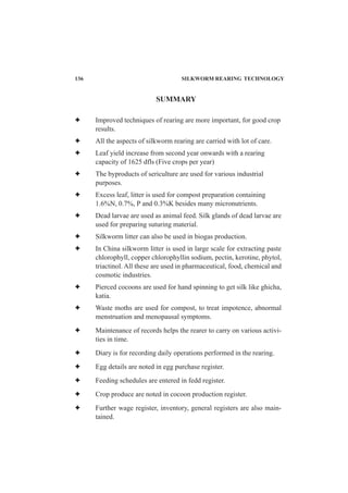 SUMMARY
Improved techniques of rearing are more important, for good crop
results.
All the aspects of silkworm rearing are carried with lot of care.
Leaf yield increase from second year onwards with a rearing
capacity of 1625 dfls (Five crops per year)
The byproducts of sericulture are used for various industrial
purposes.
Excess leaf, litter is used for compost preparation containing
1.6%N, 0.7%, P and 0.3%K besides many micronutrients.
Dead larvae are used as animal feed. Silk glands of dead larvae are
used for preparing suturing material.
Silkworm litter can also be used in biogas production.
In China silkworm litter is used in large scale for extracting paste
chlorophyll, copper chlorophyllin sodium, pectin, kerotine, phytol,
triactinol. All these are used in pharmaceutical, food, chemical and
cosmotic industries.
Pierced cocoons are used for hand spinning to get silk like ghicha,
katia.
Waste moths are used for compost, to treat impotence, abnormal
menstruation and menopausal symptoms.
Maintenance of records helps the rearer to carry on various activi-
ties in time.
Diary is for recording daily operations performed in the rearing.
Egg details are noted in egg purchase register.
Feeding schedules are entered in fedd register.
Crop produce are noted in cocoon production register.
Further wage register, inventory, general registers are also main-
tained.
136 SILKWORM REARING TECHNOLOGY
 