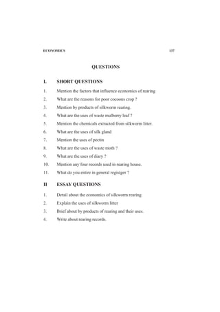 I. SHORT QUESTIONS
1. Mention the factors that influence economics of rearing
2. What are the reasons for poor cocoons crop ?
3. Mention by products of silkworm rearing.
4. What are the uses of waste mulberry leaf ?
5. Mention the chemicals extracted from silkworm litter.
6. What are the uses of silk gland
7. Mention the uses of pectin
8. What are the uses of waste moth ?
9. What are the uses of diary ?
10. Mention any four records used in rearing house.
11. What do you entire in general registger ?
II ESSAY QUESTIONS
1. Detail about the economics of silkworm rearing
2. Explain the uses of silkworm litter
3. Brief about by products of rearing and their uses.
4. Write about rearing records.
QUESTIONS
ECONOMICS 137
 