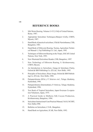 1. Silk Worm Rearing, Volume-2-15/2, FAQ of United Nations,
Rome, 1987.
2. Appropriate Sericulture Techniques,Manjeet S.Jolly, CSRTI,
Mysore, 1987.
3. Hand Book of practical sericulture, Ullal & Narsimhanna, CSB,
Bangalore, 1981.
4. Hand Book of Silkworm Rearing, Tazima, Agriculture Techni-
cal Manual-1, Fuji Publishing Co. Ltd., Japan, 1992
5. Techniques of Silkworm Rearing in the Tropic, ESCAP, United
Nations, New York, 1993.
6. New Illustrated Sericulture Reader, CSB, Bangalore, 1997
7. New Technology of Silkworm Rearing, S. Krishnaswamy,
CSRTI, Mysore.
8. An Introduction to Sericulture, Ganga & Sulochana Chetty,
Oxford & IBH Publishing Co. (P) Ltd., New Delhi, 1995.
9. Principles of Sericulture, Hisao Aruga, Oxford & IBH Publish-
ing Co. (P) Ltd., New Delhi, 1994.
10. Pattuparishrama (B.Sc.), P. Srinivas etal., Telugu Akademy,
Hyderabad, 1996.
11. Pattuparishrama (Intermediate), P. Srinivas, Telugu Akademy,
Hyderabad, 1996.
12. Text Book of Tropical Sericulture, Japan Overseas Co-opera-
tion Volunteers, Japan, 1975.
13. A Practical Guide to Mulberry Silk Cocoon Production,
Krishnaswamy, Bangalore, 1994.
14. Sericulture Instructional Cum Practical Manual, Vol.II, NCERT,
New Delhi,1990.
15. Bulletins on Sericulture, C.S.B., Bangalore.
16. Hand Book on Agriculture, ICAR, New Delhi, 1992.
REFERENCE BOOKS
138
 