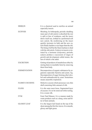 DIMILIN It is a chemical used to sterilize an animal
especially insects.
ECDYSIS Moulting. In Arthropoda, periodic shedding
inner part of old cuticle is absorbed the rest
is split at line of weakness, and the insect
draws itself out, clothed in a preformed soft
new cuticle. By swallowing air the insect
quickly increases its bulk and the new cu-
ticle finally hardens a size larger than the old.
The lining of all but the finest tracheae is shed
with the old cuticle. Ecdysis in insects is ini-
tiated by a hormone (ecdysone), periodic
ecdysis produce a succession of stages of
growth and development called instars, the
last of which is the adult.
EXCRETION Getting rid products of metabolism either by
storing them in insoluble form by removing
them from body.
FERMENTATION Decomposition of organic substances by or-
ganisms especially bacteria and yeasts. Eg.
Decomposition of sugar forming ethyl alco-
hol and carbondioxide by yeast. Sometimes
means anaerobic respiration.
FLIMSY COCOONS Defective cocoon which possesses very thin
shell consisting little amount of silk.
FLOSS It is the outer most loose, fragmented layer
of cocoon. It is to be removed while reeling.
It is a waste silk.
FYM Farm Yard Manure. It is a manure made by
waste products such as a dung, urine and lit-
ter of farm animals.
GLOSSY LEAF It is the largest leaf found on the top of the
shoot among the first few leaves. It is smooth,
glossy and light green.
141
 