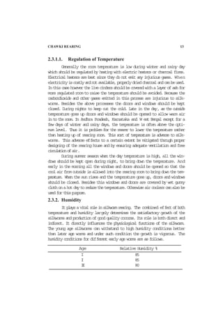 CHAWKI REARING 13
2.3.1.1. Regulation of Temperature
Generally the room temperature is low during winter and rainy day
which should be regulated by heating with electric heaters or charcoal fires.
Electrical heaters are best since they do not emit any injurious gases. When
electricityiscostlyandnotavailable,properlydriedcharcoalandcanbeused.
Inthiscasehoweverthelivecindersshouldbecoveredwithalayerofashfor
more regulated room to raise the temperature should be avoided. Because the
carbondioxide and other gases emitted in this process are injurious to silk-
worms. Besides the above processes the doors and windows should be kept
closed. During nights to keep out the cold. Late in the day, as the outside
temperature goes up doors and windows should be opened to allow warm air
in to the room. In Andhra Pradesh, Karnataka and W est Bengal except for a
few days of winter and rainy days, the temperature is often above the opti-
mum level. Thus it is problem for the rearer to lower the temperature rather
than heating up of rearing room. This sort of temperature is adverse to silk-
worms. This adverse effects to a certain extent be mitigated through proper
designing of the rearing house and by ensuring adequate ventilation and free
circulationofair.
During summer season when the day temperature is high, all the win-
dows should be kept open during night, to bring down the temperature. And
early in the morning all the windows and doors should be opened so that the
cool air from outside is allowed into the rearing room to bring down the tem-
perature. When the sun rises and the temperature goes up, doors and windows
should be closed. Besides this windows and doors are covered by wet gunny
clothonahotdaytoreducethetemperature.Otherwiseaircoolerscanalsobe
used for this purpose.
2.3.2. Humidity
Itplaysavitalroleinsilkwormrearing. The combined effectofboth
temperature and humidity largely determines the satisfactory growth of the
silkworms and production of good quality cocoons. Its role is both direct and
indirect. It directly influences the physiological functions of the silkworm.
The young age silkworms can withstand to high humidity conditions better
than later age worms and under such condition the growth is vigorous. The
humidity conditions for different early age worms are as follows.
I 85
II 85
III 80
Age Relative Humidity %
 