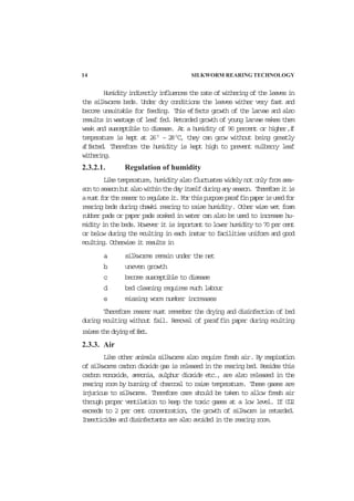 14 SILKWORM REARING TECHNOLOGY
Humidity indirectly influences the rate of withering of the leaves in
the silkworms beds. Under dry conditions the leaves wither very fast and
become unsuitable for feeding. This effects growth of the larvae and also
results in wastage of leaf fed. Retorded growth of young larvae makes them
weak and susceptible to disease. At a humidity of 90 percent or higher,if
temperature is kept at 260
– 280
C, they can grow without being greatly
affected. Therefore the humidity is kept high to prevent mulberry leaf
withering.
2.3.2.1. Regulation of humidity
Liketemperature,humidityalsofluctuateswidelynotonlyfromsea-
sontoseasonbutalsowithinthedayitselfduringanyseason. Thereforeitis
amustfortherearertoregulateit.Forthispurposeparaffinpaperisusedfor
rearing beds during chawki rearing to raise humidity. Other wise wet foam
rubber pads or paper pads soaked in water can also be used to increase hu-
midity in the beds. However it is important to lower humidity to 70 per cent
or below during the moulting in each instar to facilities uniform and good
moulting. Otherwise it results in
a. silkworms remain under the net
b. uneven growth
c. become susceptible to disease
d. bed cleaning requires much labour
e. missing worm number increases
Therefore rearer must remember the drying and disinfection of bed
during moulting without fail. Removal of paraffin paper during moulting
raisesthedryingeffect.
2.3.3. Air
Like other animals silkworms also require fresh air. By respiration
of silkworms carbon dioxide gas is released in the rearing bed. Besides this
carbon monoxide, ammonia, sulphur dioxide etc., are also released in the
rearing room by burning of charcoal to raise temperature. These gases are
injurious to silkworms. Therefore care should be taken to allow fresh air
through proper ventilation to keep the toxic gases at a low level. If CO2
exceeds to 2 per cent concentration, the growth of silkworm is retarded.
Insecticides and disinfectants are also avoided in the rearing room.
 