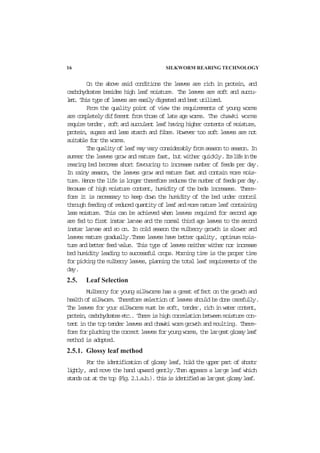 16 SILKWORM REARING TECHNOLOGY
On the above said conditions the leaves are rich in protein, and
carbohydrates besides high leaf moisture. The leaves are soft and succu-
lent. This type of leaves are easily digested and best utilized.
From the quality point of view the requirements of young worms
are completely different from those of late age worms. The chawki worms
require tender, soft and succulent leaf having higher contents of moisture,
protein, sugars and less starch and fibre. However too soft leaves are not
suitable for the worms.
Thequalityofleafmayvaryconsiderablyfromseasontoseason.In
summer the leaves grow and mature fast, but wither quickly.Itslifeinthe
rearing bed becomes short favouring to increase number of feeds per day.
In rainy season, the leaves grow and mature fast and contain more mois-
ture.Hencethelifeislongerthereforereducesthenumberoffeedsperday.
Because of high moisture content, humidity of the beds increases. There-
fore it is necessary to keep down the humidity of the bed under control
throughfeedingofreducedquantityofleafandmorenatureleafcontaining
less moisture. This can be achieved when leaves required for second age
are fed to first instar larvae and the normal third age leaves to the second
instar larvae and so on. In cold season the mulberry growth is slower and
leaves mature gradually.These leaves have better quality, optimum mois-
ture and better feed value. This type of leaves neither wither nor increase
bed humidity leading to successful crops. Morning time is the proper time
forpickingthemulberryleaves,planningthetotalleafrequirementsofthe
day.
2.5. Leaf Selection
Mulberry for young silkworms has a great effect on the growth and
healthofsilkworm. Therefore selection of leaves should be done carefully.
The leaves for your silkworms must be soft, tender,richinwatercontent,
protein,carbohydratesetc.. Thereishighcorrelationbetweenmoisturecon-
tent in the top tender leaves and chawki worm growth and moulting. There-
foreforpluckingthecorrectleavesforyoungworms,thelargestglossyleaf
method is adopted.
2.5.1. Glossy leaf method
For the identification of glossy leaf, hold the upper part of shootr
lightly, and move the hand upward gently.Then appears a large leaf which
standsoutatthetop(Fig.2.1.a.b.).thisisidentifiedaslargestglossyleaf.
 