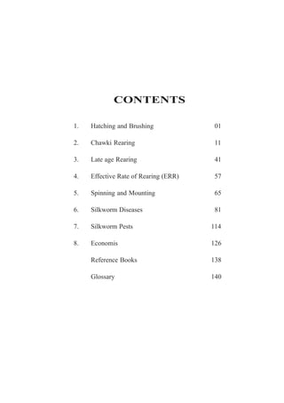 1. Hatching and Brushing 01
2. Chawki Rearing 11
3. Late age Rearing 41
4. Effective Rate of Rearing (ERR) 57
5. Spinning and Mounting 65
6. Silkworm Diseases 81
7. Silkworm Pests 114
8. Economis 126
Reference Books 138
Glossary 140
CONTENTS
 
