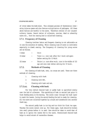 of litter makes the beds moist. This releases process of fermentation liber-
atinginjurousgasesandalsofavoursmultiplicationofpathogens. Allthese
above factors are harmful to the worms. Therefore removal of old (unused)
mulberry leaves, faecal matter of silkworms, exuviae, dead or unhealthy
worms etc., from the rearing bed is called bed cleaning.
2.7.1. Frequency of Cleaning
Cleaning involves labour and frequent cleaning is not advisiable as
itcutstheeconomicsofreading. Whilecleaninglossofwormsisinevitable
especially in chawki rearing. The frequency of cleaning for young worms
areasfollows.
Iinstar — Once
IIinstar — Twicei.e.oncejustaftertheImoultandagain
beforesettingforIIMoult
IIIinstar — Thricei.e.onceaftermoult,onceinthemiddleofIII
age and once Just before setting for IV moult.
2.7.2. Methods of Cleaning
For cleaning of beds husk, nets, cut straw are used. There are three
methods of cleaning.
1. Cleaning with husk
2. Cleaning with Net.
3. Cleaning with husk and net.
2.7.2.(a). Cleaning with husk
For this method charred husk or paddy husk is sprinkled evenly
over the bed of silkworms. This sprinkling of husk is carried just prior to
firstfeedingearlyinthemorning. The worms crawl through the husk layer
toreachtheleaves.Duringthesecondfeedingthebedisreadyforcleaning.
Allthewormsarecollectedtogetherbyabrushandtransferredintoanother
freshtray.
The natural paddy husk is too big and too thick for first two ages.
Thereby the worms cannot come up. For these ages, husk should be broken
into small pieces before it is used. Care should be taken to avoid dust of
husk as it spoils the leaves fed to the worms. Formalinised charred husk
helps to avoid attack of muscardine disease.
CHAWKI REARING 27
 