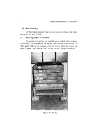 2.10.2.Box Rearing
Inthismethodspeciallymadeboxesareusedforrearing. The boxes
may be with or without lids.
a). Rearing in boxes with lids
It completely resembles the paraffin paper method. After prepara-
tion of bed a lid is placed on the box and later arranged in the shelves. In
third instar lids are not necessary.When the larvae settle for moult, the
paraffinpaper, wet foams and the lids are removed to keep the bed dry.
Fig. 2.9 Box Rearing
34 SILKWORM REARING TECHNOLOGY
 