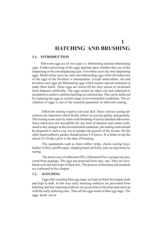 1.1. INTRODUCTION
Silkworm eggs are of two types i.e. hibernating and non-hibernating
eggs. Further processing of the eggs depends upon whether they are of the
diapausing or the non-diapausing type. Univoltine races lay only diapausing
eggs. Multivoltine races lay only non-hibernating eggs while the behaviour
of the eggs of the bivoltine is intermediate. Except multivoltine, uni and
bivoltine race eggs are hibernating eggs which require special treatment to
make them hatch. These eggs are stored till the next season or awakened
from diapause artificially. The eggs stored are taken out and subjected to
incubation to achieve uniform hatching on a desired day.This can be achieved
by exposing the eggs to certain range of environmental conditions. The in-
cubation of egge is one of the essential parameter in silkworm rearing.
Silkworm rearing requires care and skill. Since various rearing op-
erations are important which finally reflect on cocoon quality and quantity.
The rearing room activity starts with brushing of newly hatched silkworms.
Since silkworms are susceptible for any kind of diseases and cannot with-
stand to any changes in the environmental conditions, the rearing room should
be prepared in such a way not to hamper the growth of the worms. On the
other hand mulberry garden should posses 5-6 leaves. It is better to tap the
shoots 25-30 days prior to the date of brushing.
The equipments such as foam rubber strips, chawk rearing trays,
feather (white), paraffin paper, chopping board and knife, mats are kept ready for
rearing.
The desire race of silkworm DFLs (Diseased Free Layings) are pro-
cured from grainage. The eggs are protected from ants, rats. They are incu-
bated well and later kept in black box. The process of brushing and methods
are explained in this chapter.
1.2. HATCHING
Eggs after reaching blue egg stage are kept in black box/paper/cloth
and kept in dark. In this way early maturing embryos are prevented from
hatching and late maturing embryos are given time to develop and catch up
with the early maturing ones. Thus all the eggs reach to blue egg stage. The
eggs hatch out in
1
HATCHING AND BRUSHING
 