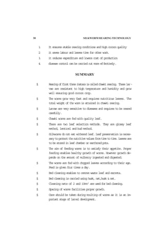 1. It ensures stable rearing conditions and high cocoon quality
2. it saves labour and leaves time for other work.
3. it reduces expenditure and lowers cost of production
4. disease control can be carried out more effectively.
SUMMARY
§ Rearingoffirstthreeinstarsiscalledchawkirearing. Theselar-
vae are resistant to high temperature and humidity and grow
well ensuring good cocoon crop.
§ The worms grow very fast and requires nutritious leaves. The
total weight of the worm is attained in chawki rearing.
§ Larvae are very sensitive to diseases and requires to be reared
carefully.
§ Chawki worms are fed with quality leaf.
§ There are two leaf selection methods. They are glossy leaf
method, lenticel and bud method.
§ Silkworms do not eat withered leaf. Leaf preservation is neces-
sarytoprotectthenutritivevaluesfromtimetotime.Leavesare
to be stored in leaf chamber or earthrned pots.
§ The aim of feeding worms is to satisfy their appetite. Proper
feeding enables healthy growth of worms. However growth de-
pends on the amount of mulberry ingested and digested.
§ The worms are fed with chopped leaves according to their age.
Feed is given four times a day.
§ Bed cleaning enables to remove waste leaf and excreta.
§ Bed cleaning is carried using husk, net,husk & net.
§ Cleaning nets of 2 and 10mm2
are used for bed cleaning.
§ Spacing of worms facilities proper growth.
§ Care should be taken during moulting of worms as it is an im-
portant stage of larval development.
38 SILKWORM REARING TECHNOLOGY
 
