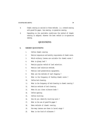 § Chawki rearing is carried in three methods. i.e. covered rearing
with paraffinpaper,boxrearing,co-operativerearing.
§ Depending on the available conditions the method of chawki
rearing in adopted. However the best method is co-operative
rearing.
QUESTIONS
I. SHORT QUESTIONS
1. Define chawki rearing
2. Mention temperature and humidity requirements of chawki worms.
3. Which mulberry leaves are suitable for chawki worms ?
4. What is glossy leaf ?
5. Mention popular method of leaf selection.
6. Mention leaf selection methods.
7. Mention leaf preservation equipments.
8. What are the methods of leaf chopping ?
9. What is the frequency of feeding chawki worms ?
10. Define bed cleaning.
11. What is the frequency of bed cleaning in chawki rearing ?
12. Mention methods of bed cleaning.
13. When do you clean silkworm beds ?
14. Define spacing.
15. Define moulting
16. How do you identify moulting worm ?
17. What is the use of paraffinpaper?
18. Name methods of chawki rearing.
19. How many instars are there in larval stage ?
20. What is the food of silkworms ?
CHAWKI REARING 39
 