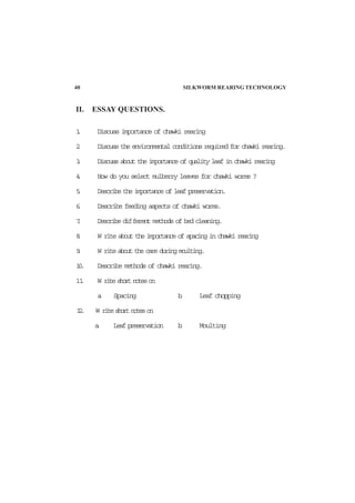II. ESSAY QUESTIONS.
1. Discuss importance of chawki rearing
2. Discuss the environmental conditions required for chawki rearing.
3. Discuss about the importance of quality leaf in chawki rearing
4. How do you select mulberry leaves for chawki worms ?
5. Describe the importance of leaf preservation.
6. Describe feeding aspects of chawki worms.
7. Describe different methods of bed cleaning.
8. W rite about the importance of spacing in chawki rearing
9. W rite about the care during moulting.
10. Describe methods of chawki rearing.
11. W riteshortnoteson
a. Spacing b. Leaf chopping
12. W riteshortnoteson
a. Leaf preservation b. Moulting
40 SILKWORM REARING TECHNOLOGY
 