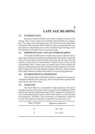 3
LATE AGE REARING
3.1. INTRODUCTION
Rearing of fourth and fifth instar worms is called as late age worm
rearing. These wroms require less humidity and preferable low tempera-
ture. This stage is the real feeding stage. The worms consume about 90 to
95 percent of the total feed. When chawki worms are reared perfectly, late
age rearing is comparatively easy.As this is the final stage of rearing, worms
are fed proper with quality leaves to get good crops.
3.2. IMPORTANCE OF LATE AGE WORM REARING
The fourth and fifth instars of silkworms are more delicate and re-
quire rigid conditions of temperature and humidity. During these stages the
worms activity and develop silk glands and secrete silk, but also stores the
food for coming series of metamorphosis. Therefore these worms are fed
with quantity leaves. These worms eat mature leaves which contain less
moisture. During this period silkworm body volume increases by 29 times,
body weight by 25 times and silkgland weight by 200 times. Thus rearing at
these stages influences quality and quantity of cocoon crop production.
3.3. ENVIRONMENTAL CONDITIONS
The ecological and nutritional conditions required for late age are
completely different from young age. The ecological factor greatly influ-
ences the growth of the worms.
3.4. Temperature
The adult silkworm is susceptible to high temperature. The larval
mortality increases when young worms are reared in low temperature (240
C)
and late age rearing in high temperature (280
C). temperature influences to
alter various physiological aspects which intern reflects on silk characters
and production. Therefore wide fluctuations of temperature should be
avoided. The optimum temperature required for late age worms are;
Stage of Worms Optimum temperature
IV
V
240
- 250
C
230
- 240
C
 