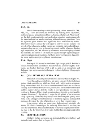 LATE AGE REARING 43
3.3.3. Air
The air in the rearing room is polluted by carbon monoxide, CO2
,
NH4
, SO2
,. These pollutants are produced by working men, silkworms,
mulberry leaves, fermentation of leaves, burning of charcoal. After finish-
ing the daily rearing activities such as feeding, cleaning, spacing generally
the room is closed, or poorly ventilated without knowing its effects. Then
the injurious gases increase to a significant level and affect the worms.
Therefore windows should be wide open to improve the air current. The
growth of the silkworms and air current are correlate, Carbondioxide con-
tent exceeding one per cent in the rearing room is bad for silworms. During
high temperature, the CO2
released by silkworms increases in proportion to
the humidity. Air current of 1.0 meter per second during V age rearing con-
siderably reduces larval mortality. Further it improves ingestion, digestibil-
ity, larval weight, cocoon weight and pupation rate.
3.3.4. Light
Rearing of silkworms in continuous light delays growth. Further it
causes pentamoulters and reduces both larval and cocoon weights. Silk-
worms are fond of dim light of 15 to 20 lux and avoid strong light and
darkness. Late age worms thrive better in 16 hours light and 8 hours dark
periods.
3.4. QUALITY OF MULBERRY LEAF
The details of quality of mulberry leaf are described in chapter 3.4.
From the quality point of view late age worms are fed with bottom
mature (dark green) leaves which are thick, soft, rich in protein, compara-
tively low moisture leaf. Too tender or over matured leaves are not fit for
feeding. However they feed on wilted, dusted, bad leaves and over matured
and less nutritive leaves. But this results in slow growth and become sus-
ceptible to diseases. If they reach spinning stage, it results in poor quality
cocoons. From the 3rd
day of the 5th
stage the silk glands of the warm de-
velop vigorously. Therefore they are fed with abundant good quality mul-
berry. In the late age worms the amount of mulberry ingested and digested
increases. However the ratio of digestion is lower than young worms.
In the spring, when are temperature falls suddenly at night, silk
worms fell ill and cannot digest the mulberry. Therefore it is necessary to
raise the temperature. The dose of mulberry is increases slightly in the morn-
ing feed in the day time when it is warm. But feed dose is decreased is the
evening.
3.5. LEAF SELECTION
Mulberry for late age worms are also selected by largest glossy leaf
method which is described in chapter 3.5.
 