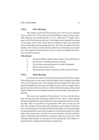 3.10.2. Floor Rearing
The rearing is carried on fixed rearing seats. The seats are arranged
in two or three tiers. Three seats can accommodate as many worms as pos-
sible. Rearing seat should measure 1-1.5 m, width and 5-7 length with a
space of 0.6-0.8m between the tiers. The length can be adjusted according
to the length of the room. There must be suffiecent space all around the
seats for attending various rearing activities. The seats are made of wood or
bamboo. The worms are fed with individual leaves or branches cut to small
size. The number of feeds are three or four in a day are adopted and clean-
ing is carried using nets.
Advantages
1. Saving on labour expenses thus reduces cost of production
2. Saves times in feeding, cleaning, spacing
3. Cost of trays and maintenance are totally eliminated
4. More worms can be reared
5. Worms growth, disease incidence can be observed easily.
3.10.3. Shoot Rearing
It is the most economical method of all and resembles floor rearing.
The rearing seats are one meter wide and length can be extended according
to the size of rearing room. The rearing seats are arranged 20cm above the
ground. Depending on the space available two tiers can be arranged with a
gap of one meter in between the tiers. This method of rearing can be carried
outdoor. When the environmental conditions are favourable, especially tem-
perature.
The worms are supplied with big shoots. In every feed the larvae
keep moving upwards consuming mulberry leaves. Due to shoot feeding
the food is distributed in three dimensions favouring better aeration of rear-
ing beds. Thus it is possible to accommodate 50% more worms per unit
area. The rearing activities especially cleaning is much reduced. It requires
only one cleaning each in fourth and fifth instar. Ropes of convenient length
are spread parallel to each other lengthwise on the bed and after two, three
feeds when worms have crawled on to new branches, the bed is held by
ropes is rolled into loose bundles by cutting the ropes for every 2 mts.After
cleaning rolled bundles are spread on to the rearing beds. Thus labour re-
quirements for cleaning and feeding are minimized.
LATE AGE REARING 51
 