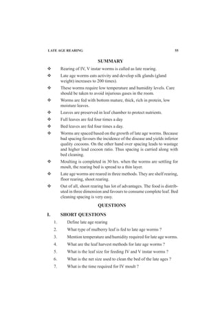 Rearing of IV, V instar worms is called as late rearing.
Late age worms eats activity and develop silk glands (gland
weight) increases to 200 times).
These worms require low temperature and humidity levels. Care
should be taken to avoid injurious gases in the room.
Worms are fed with bottom mature, thick, rich in protein, low
moisture leaves.
Leaves are preserved in leaf chamber to protect nutrients.
Full leaves are fed four times a day
Bed leaves are fed four times a day.
Worms are spaced based on the growth of late age worms. Because
bad spacing favours the incidence of the disease and yields inferior
quality cocoons. On the other hand over spacing leads to wastage
and higher lead cocoon ratio. Thus spacing is carried along with
bed cleaning.
Moulting is completed in 30 hrs. when the worms are settling for
moult, the rearing bed is spread to a thin layer.
Late age worms are reared in three methods. They are shelf rearing,
floor rearing, shoot rearing.
Out of all, shoot rearing has lot of advantages. The food is distrib-
uted in three dimension and favours to consume complete leaf. Bed
cleaning spacing is very easy.
SUMMARY
QUESTIONS
I. SHORT QUESTIONS
1. Define late age rearing
2. What type of mulberry leaf is fed to late age worms ?
3. Mention temperature and humidity required for late age worms.
4. What are the leaf harvest methods for late age worms ?
5. What is the leaf size for feeding IV and V instar worms ?
6. What is the net size used to clean the bed of the late ages ?
7. What is the time required for IV moult ?
LATE AGE REARING 55
 