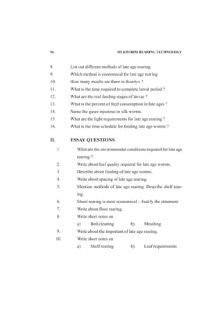 8. List out different methods of late age rearing.
9. Which method is economical for late age rearing
10. How many moults are there in Bombyx ?
11. What is the time required to complete larval period ?
12. What are the real feeding stages of larvae ?
13. What is the percent of feed consumption in late ages ?
14. Name the gases injurious to silk worms.
15. What are the light requirements for late age rearing ?
16. What is the time schedule for feeding late age worms ?
II. ESSAY QUESTIONS
1. What are the environmental conditions required for late age
rearing ?
2. Write about leaf quality required for late age worms.
3. Describe about feeding of late age worms.
4. Write about spacing of late age rearing.
5. Mention methods of late age rearing. Describe shelf rear-
ing.
6. Shoot rearing is most economical – Justify the statement
7. Write about floor rearing.
8. Write short notes on
a) Bed cleaning b) Moulting
9. Write about the important of late age rearing.
10. Write short notes on
a) Shelf rearing b) Leaf requirements
56 SILKWORM REARING TECHNOLOGY
 