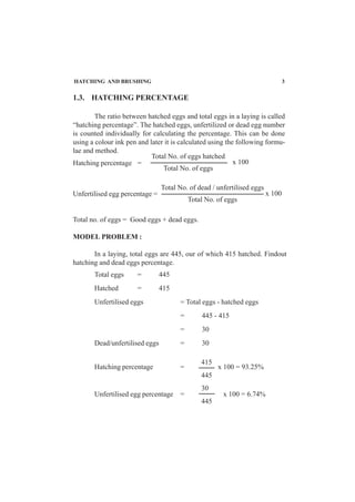HATCHING AND BRUSHING 3
x 100
Hatching percentage =
Total No. of eggs hatched
Total No. of eggs
x 100
Unfertilised egg percentage =
Total no. of eggs = Good eggs + dead eggs.
MODEL PROBLEM :
In a laying, total eggs are 445, our of which 415 hatched. Findout
hatching and dead eggs percentage.
Total eggs = 445
Hatched = 415
Unfertilised eggs = Total eggs - hatched eggs
= 445 - 415
= 30
Dead/unfertilised eggs = 30
Hatching percentage = x 100 = 93.25%
Unfertilised egg percentage = x 100 = 6.74%
Total No. of dead / unfertilised eggs
Total No. of eggs
415
445
30
445
1.3. HATCHING PERCENTAGE
The ratio between hatched eggs and total eggs in a laying is called
“hatching percentage”. The hatched eggs, unfertilized or dead egg number
is counted individually for calculating the percentage. This can be done
using a colour ink pen and later it is calculated using the following formu-
lae and method.
 