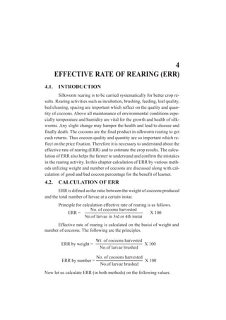 4
EFFECTIVE RATE OF REARING (ERR)
4.1. INTRODUCTION
Silkworm rearing is to be carried systematically for better crop re-
sults. Rearing activities such as incubation, brushing, feeding, leaf quality,
bed cleaning, spacing are important which reflect on the quality and quan-
tity of cocoons. Above all maintenance of environmental conditions espe-
cially temperature and humidity are vital for the growth and health of silk-
worms. Any slight change may hamper the health and lead to disease and
finally death. The cocoons are the final product in silkworm rearing to get
cash returns. Thus cocoon quality and quantity are so important which re-
flect on the price fixation. Therefore it is necessary to understand about the
effective rate of rearing (ERR) and to estimate the crop results. The calcu-
lation of ERR also helps the farmer to understand and confirm the mistakes
in the rearing activity. In this chapter calculation of ERR by various meth-
ods utilizing weight and number of cocoons are discussed along with cal-
culation of good and bad cocoon percentage for the benefit of learner.
4.2. CALCULATION OF ERR
ERR is difined as the ratio between the weight of cocoons produced
and the total number of larvae at a certain instar.
Principle for calculation effective rate of rearing is as follows.
No. of cocoons harvested
No.of larvae in 3rd or 4th instar
ERR = X 100
Effective rate of rearing is calculated on the basisi of weight and
number of cocoons. The following are the principles.
Wt. of cocoons harvested
No.of larvae brushed
ERR by weight = X 100
No. of cocoons harvested
No.of larvae brushed
ERR by number = X 100
Now let us calculate ERR (in both methods) on the following values.
 