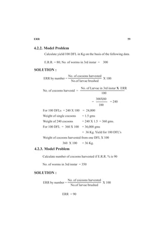 ERR 59
4.2.2. Model Problem
Calculate yield/100 DFL in Kg on the basis of the following data.
E.R.R. = 80; No. of worms in 3rd instar = 300
SOLUTION :
No. of cocoons harvested
No.of larvae brushed
ERR by number = X 100
No. of Larvae in 3rd instar X ERR
100
No. of cocoons harvestd =
= = 240
For 100 DFLs = 240 X 100 = 24,000
Weight of single cocoons = 1.5 gms
Weight of 240 cocoons = 240 X 1.5 = 360 gms.
For 100 DFL = 360 X 100 = 36,000 gms
= 36 Kg. Yield for 100 DFL’s
Weight of cocoons harvested from one DFL X 100
360 X 100 = 36 Kg.
300X80
100
4.2.3. Model Problem
Calculate number of cocoons harvested if E.R.R. % is 90
No. of worms in 3rd instar = 350
SOLUTION :
ERR = 90
No. of cocoons harvested
No.of larvae brushed
ERR by number = X 100
 