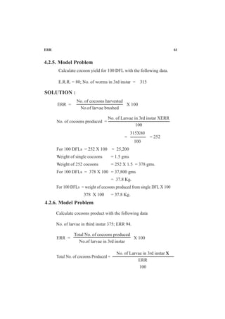 ERR 61
4.2.5. Model Problem
Calculate cocoon yield for 100 DFL with the following data.
E.R.R. = 80; No. of worms in 3rd instar = 315
SOLUTION :
No. of cocoons harvested
No.of larvae brushed
ERR = X 100
No. of Larvae in 3rd instar XERR
100
No. of cocoons produced =
= = 252
For 100 DFLs = 252 X 100 = 25,200
Weight of single cocoons = 1.5 gms
Weight of 252 cocoons = 252 X 1.5 = 378 gms.
For 100 DFLs = 378 X 100 = 37,800 gms
= 37.8 Kg.
For 100 DFLs = weight of cocoons produced from single DFL X 100
378 X 100 = 37.8 Kg.
315X80
100
4.2.6. Model Problem
Calculate cocoons product with the following data
No. of larvae in third instar 375; ERR 94.
Total No. of cocoons produced
No.of larvae in 3rd instar
ERR = X 100
No. of Larvae in 3rd instar X
ERR
100
Total No. of cocoons Produced =
 