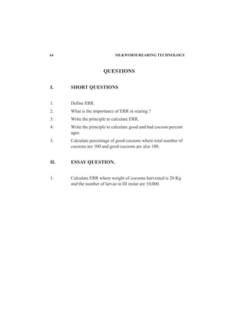 64 SILKWORM REARING TECHNOLOGY
QUESTIONS
I. SHORT QUESTIONS
1. Define ERR.
2. What is the importance of ERR in rearing ?
3. Write the principle to calculate ERR.
4. Write the principle to calculate good and bad cocoon percent
ages.
5. Calculate percentage of good cocoons where total number of
cocoons are 100 and good cocoons are also 100.
II. ESSAY QUESTION.
1. Calculate ERR where weight of cocoons harvested is 20 Kg
and the number of larvae in III instar are 10,000.
 