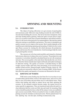 5
SPINNING AND MOUNTING
5.1. INTRODUCTION
The object of rearing silkworms is to get cocoons of good quality
and maximum yield. Silkworm stops feeding towards the end of fifith in-
star and starts building the cocoons. The larvae becomes transparent, shiny
and stops feeding before spinning. Silkworm spins cocoons prior to pupa-
tion so as to protect itself from external disturbances and natural enemies.
Since it is the most critical period of its metamorphosis. But man has started
silkworm rearing as a profitable crop business. The rearer is intended to get
quality cocoons so as to improve the income. But it mainly depends on the
conditions provided during spinning and mounting. If otherwise the worms
spin flimsy cocoons by wasting the silk which decreases the production,
quality and increase the cost of production. Good mountages help the rearer
to get good quality cocoons.
The cocoons are to be harvested carefully and cleaned to eliminate
bad cocoons otherwise it reduces the cost of cocoons. The productivity and
economics is sericulture should be calculated based on raw silk out put per
unit area. The cocoon quality is the main factor that decides the cost of raw
silk. Therefore farmer should select improved breeds and modern techniques
of silkworm rearing. The quality of cocoons is decided basing on shell
weight, cocoon weight, shell ratio, floss percentage, no.of cocoons per kg.
number of bad cocoons, filament length, number of breaks, denier etc. The
crop results are assessed by effective rate of rearing (ERR). All the factors
that effect the quality and quantity of cocoons are discussed in this unit.
5.2. RIPENING OF WORMS
Fifth instar worms feeding may last from five to seven days in case
of multivoltine and bivoltine worms in the topical areas, and seven to nine
days in case of bivoltine and univoltine races in sub-tropical areas. These
worms stop feeding and called as mature larvae and starts spinning the
cocoons. As the stomach contents become empty, the mature larvae be-
comes specific in appearance. They are translucent and yellowish and it is a
clear indication that the worms are fully ripe and ready for mounting. Ripe
worms should be picked in time so that all the mature worms are enabled to
spin cocoons successfully. Worms not picked in time or unduly delayed in
picking can also be mistaken as diseased worms. Worms picked much be-
fore ripening may not also spin, resulting in unnecessary crop
 