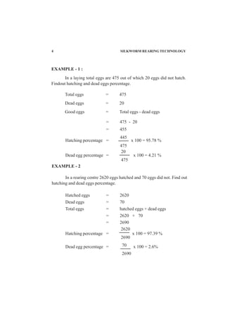 4 SILKWORM REARING TECHNOLOGY
= 475 - 20
= 455
Hatching percentage = x 100 = 95.78 %
Dead egg percentage = x 100 = 4.21 %
EXAMPLE - 2
In a rearing centre 2620 eggs hatched and 70 eggs did not. Find out
hatching and dead eggs percentage.
Hatched eggs = 2620
Dead eggs = 70
Total eggs = hatched eggs + dead eggs
= 2620 + 70
= 2690
Hatching percentage = x 100 = 97.39 %
Dead egg percentage = x 100 = 2.6%
445
475
20
475
2620
2690
70
2690
EXAMPLE - 1 :
In a laying total eggs are 475 out of which 20 eggs did not hatch.
Findout hatching and dead eggs percentage.
Total eggs = 475
Dead eggs = 20
Good eggs = Total eggs - dead eggs
 