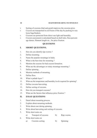 v Sorting of cocoons (bad and good) improves the cocoons price.
v Cocoon are transported in cool hours of the day by packing in very
loose bags/baskets.
v Cocoons are protected from direct sun light and humidity.
v Cocoon assessment is calculated based on shell ratio, floss percent-
age denier, filament length etc., for price fixation.
QUESTIONS
I. SHORT QUESTIONS.
1. How do you identify ripe worms ?
2. Define mounting.
3. Name the popular mountage in India.
4. What is the best time for mounting ?
5. Mention the reasons for bad cocoon formation.
6. What are the advantages or rotary mountage mounting ?
7. Define spinning .
8. Mention methods of mounting.
9. Define floss.
10. What is palade layer ?
11. What are the temperature and humidity levels required for spinning?
12. Define cocoons harvesting.
13. Define sorting of cocoons.
14. How do you transport cocoons?
15. What are the factors that influence price fixation ?
II. ESSAY QUESTIONS
1. Detail about mounting process.
2. Explain about mounting methods.
3. Write about care during spinning.
4. Write about harvesting and sorting of cocoons.
5. Write short notes on
a) Transport of cocoons b) Ripe worms
6. Write short notes on
a) Cocoons sorting b) Spinning
80 SILKWORM REARING TECHNOLOGY
 