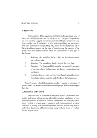 SILKWORM DISEASES 93
B. Symptoms
The symptoms differ depending on the time of occurrence, kind of
bacteria found indigestive tract, the silkworm race. The general symptoms
are poor appetite, sluggish movement, transparent head, stuned body size,
slow/retarded growth, inelasticity of skin, softening of body and some times
with oral and anal discharges (Fig. 6.9). these are the symptoms of all
flacherie affected worms but the time of infection and the progress of the
disease also show certain features which are characteristic of each type of
the disease.
1. Shrinking after moulting: the larva does not feed after moulting
and body shrinks.
2. Shrinking: The larva body shrinks since it does not feed.
3. Diarrhoea : The fourth and fifth instar larvae pass soft exrements
of irregular shape. In later stage the faeces contain intestinal
membrane.
4. Vomiting : Larvae vomit and pass loose faecal matter (diarrhea).
Then body softens, putrifies and shrinks as the time passes.
The sick worms often hide under the mulberry leaves. In late stage of
disease attack the worms remain in the spinning stage without spinning till
they die.
C. Prevention and Control
The weakness of silkworm is the main source of infection thus
healthy and strong silkworms are selected for rearing. Incubation of eggs
and rearing should be carried at required temperature and humidity condi-
tions. Feeding of proper type of nutritious leaf, maintenance of hygienic
condition in rearing beds and culling out of diseased worms may prevent
and reduce the disease. Chloramphenical along with diet found to be effec-
tive for improvement.
 